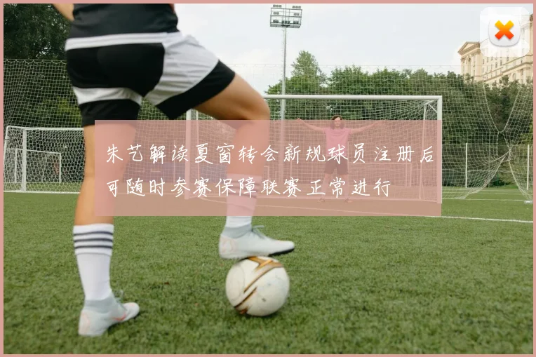 朱艺解读夏窗转会新规球员注册后可随时参赛保障联赛正常进行