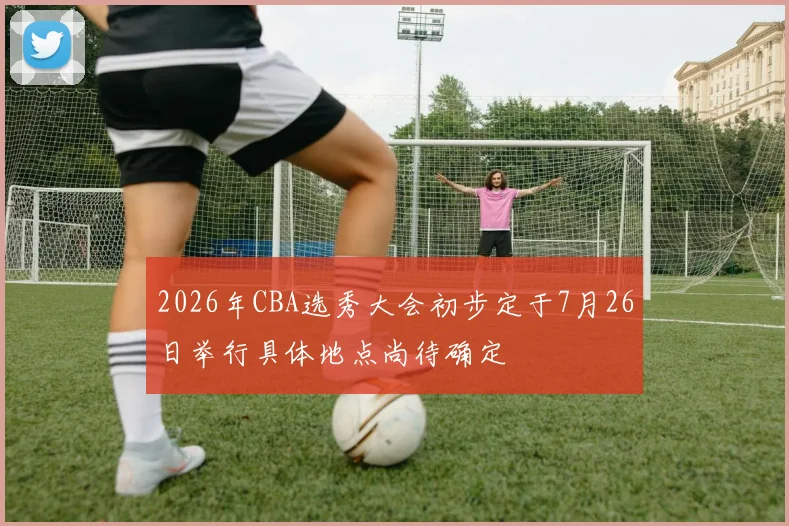 2026年CBA选秀大会初步定于7月26日举行具体地点尚待确定