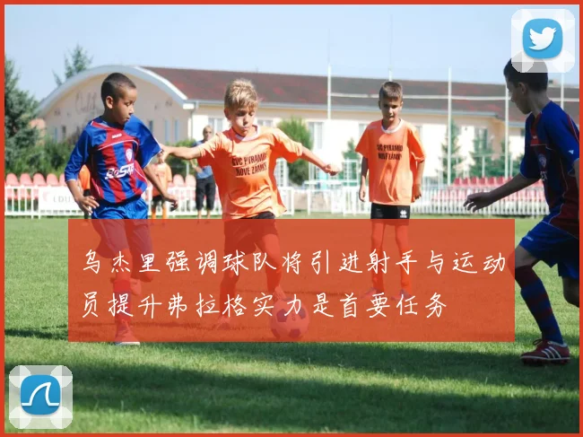乌杰里强调球队将引进射手与运动员提升弗拉格实力是首要任务
