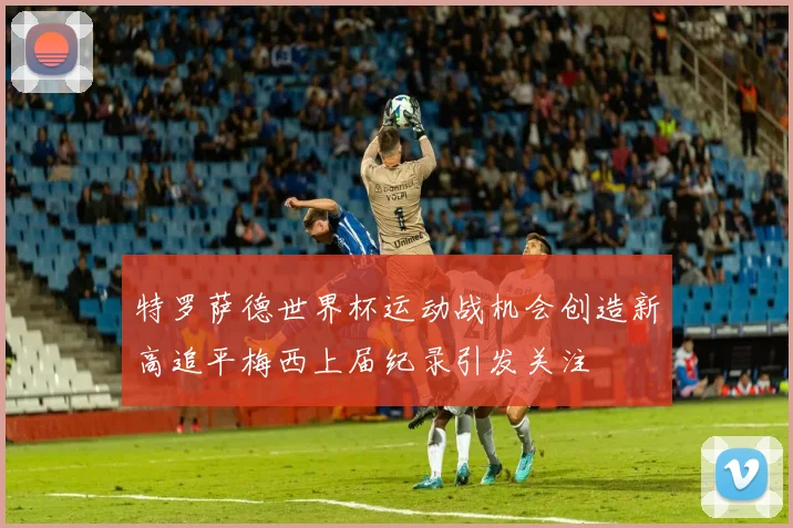 特罗萨德世界杯运动战机会创造新高追平梅西上届纪录引发关注