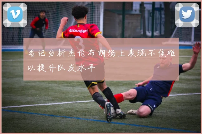 名记分析杰伦布朗场上表现不佳难以提升队友水平