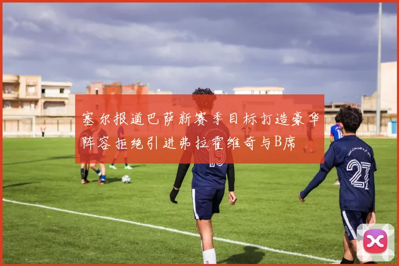 塞尔报道巴萨新赛季目标打造豪华阵容拒绝引进弗拉霍维奇与B席