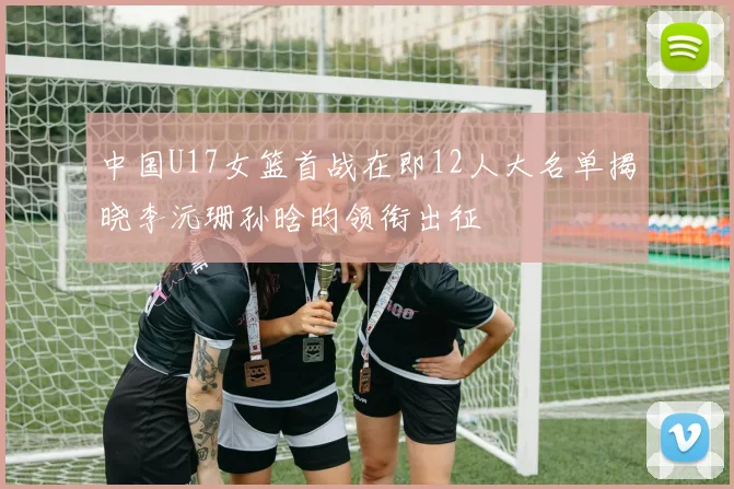 中国U17女篮首战在即12人大名单揭晓李沅珊孙晗昀领衔出征