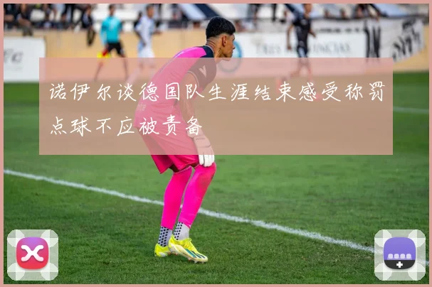 诺伊尔谈德国队生涯结束感受称罚点球不应被责备
