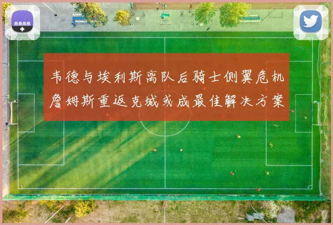 韦德与埃利斯离队后骑士侧翼危机詹姆斯重返克城或成最佳解决方案