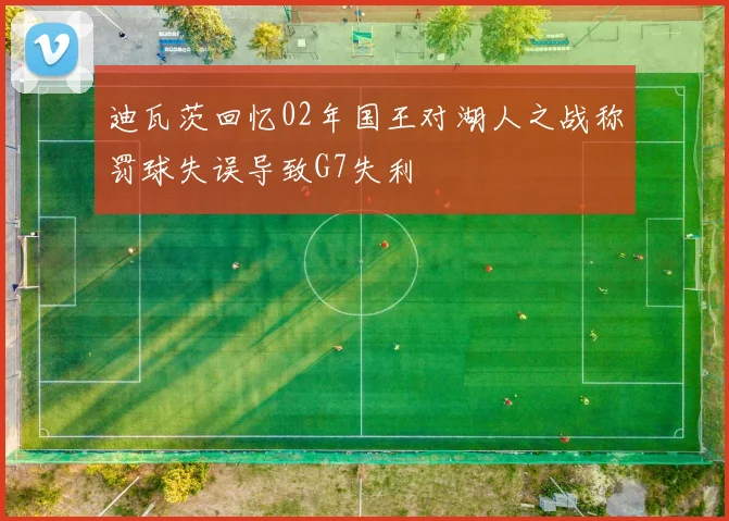 迪瓦茨回忆02年国王对湖人之战称罚球失误导致G7失利