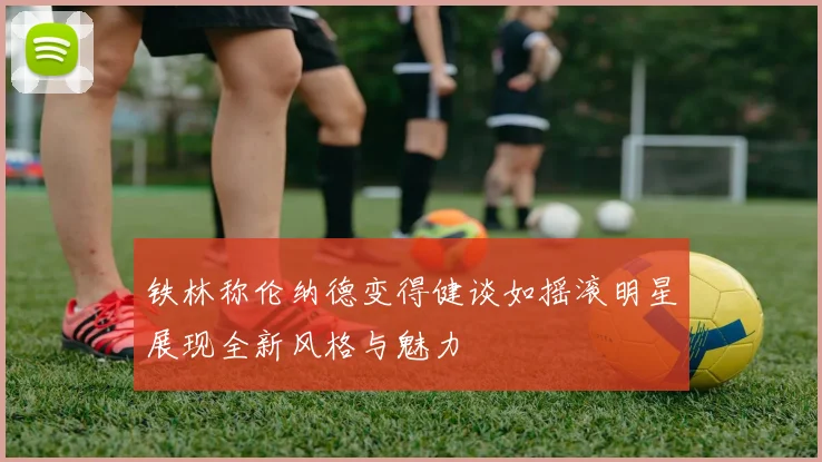 铁林称伦纳德变得健谈如摇滚明星展现全新风格与魅力