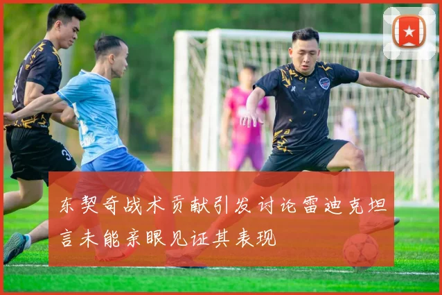 东契奇战术贡献引发讨论雷迪克坦言未能亲眼见证其表现