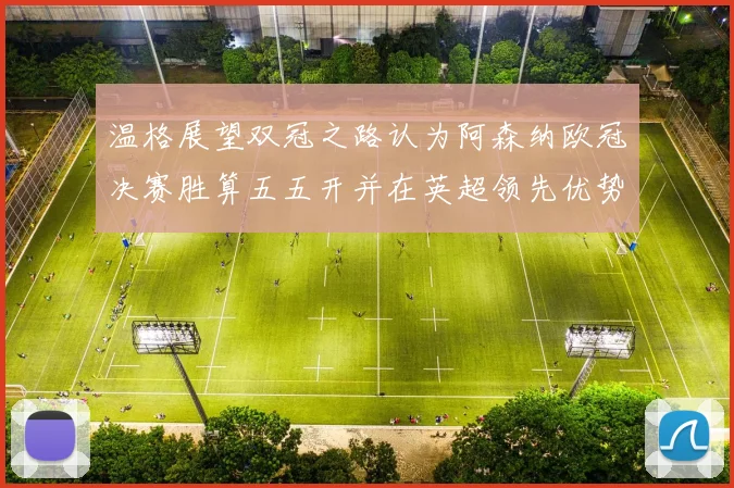 温格展望双冠之路认为阿森纳欧冠决赛胜算五五开并在英超领先优势明显