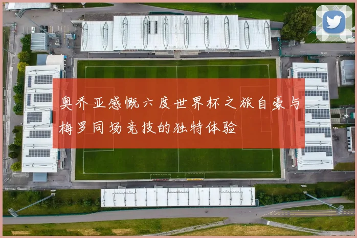 奥乔亚感慨六度世界杯之旅自豪与梅罗同场竞技的独特体验