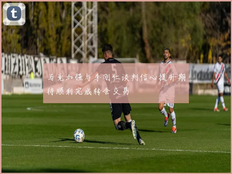 马竞加强与李刚仁谈判信心提升期待顺利完成转会交易