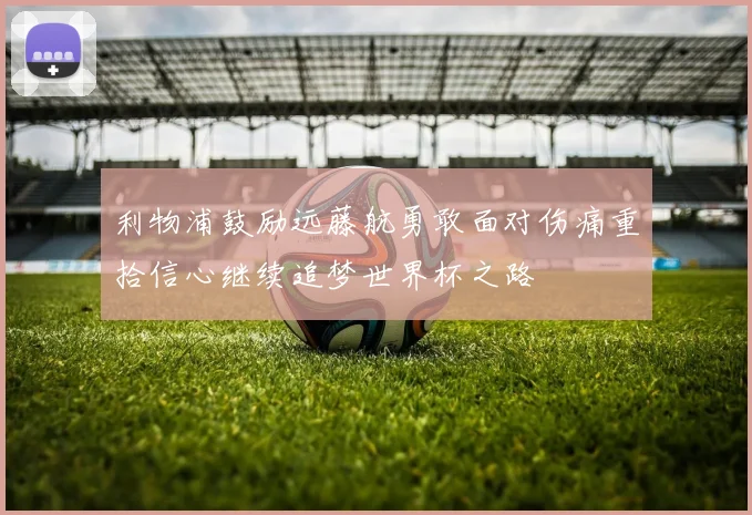 利物浦鼓励远藤航勇敢面对伤痛重拾信心继续追梦世界杯之路