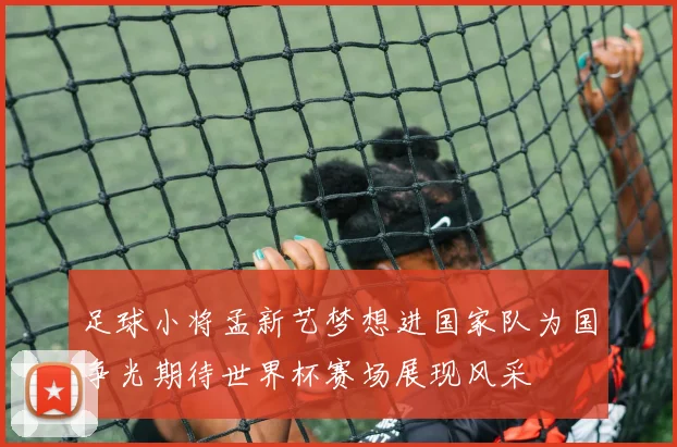 足球小将孟新艺梦想进国家队为国争光期待世界杯赛场展现风采
