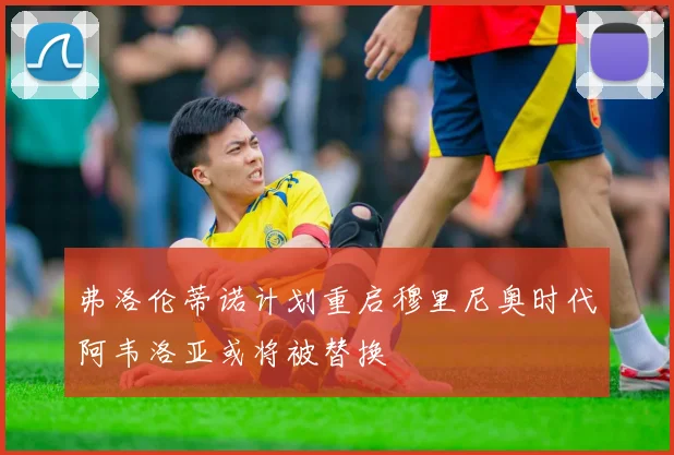 弗洛伦蒂诺计划重启穆里尼奥时代阿韦洛亚或将被替换