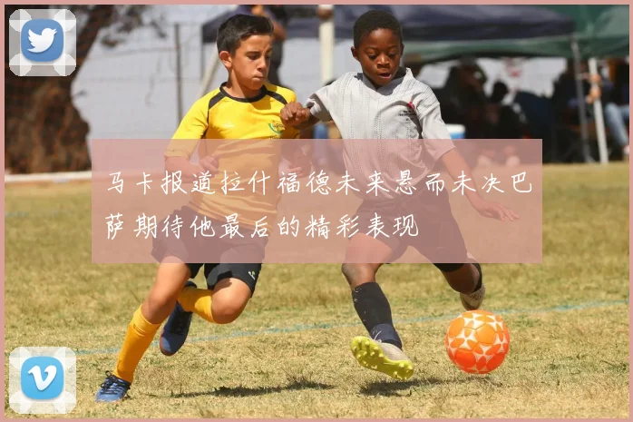 马卡报道拉什福德未来悬而未决巴萨期待他最后的精彩表现