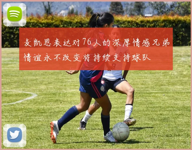 麦凯恩表达对76人的深厚情感兄弟情谊永不改变将持续支持球队