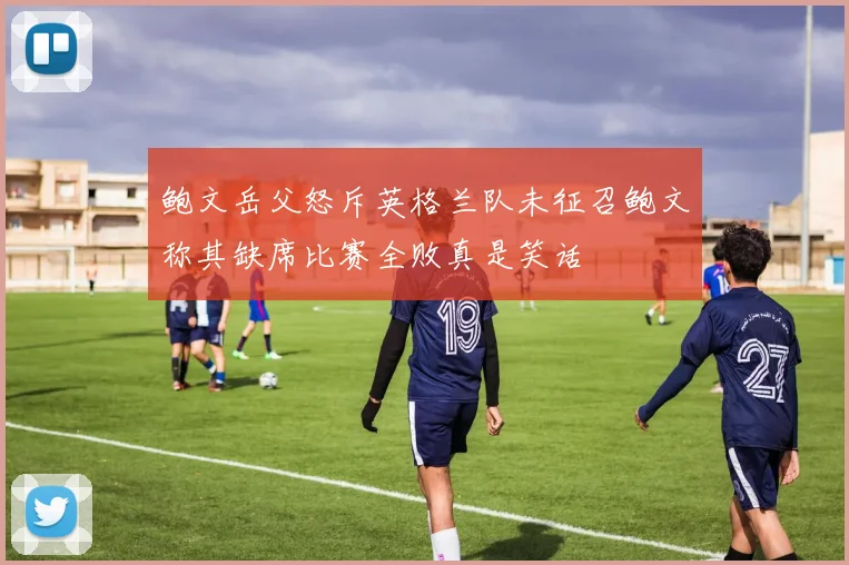 鲍文岳父怒斥英格兰队未征召鲍文称其缺席比赛全败真是笑话