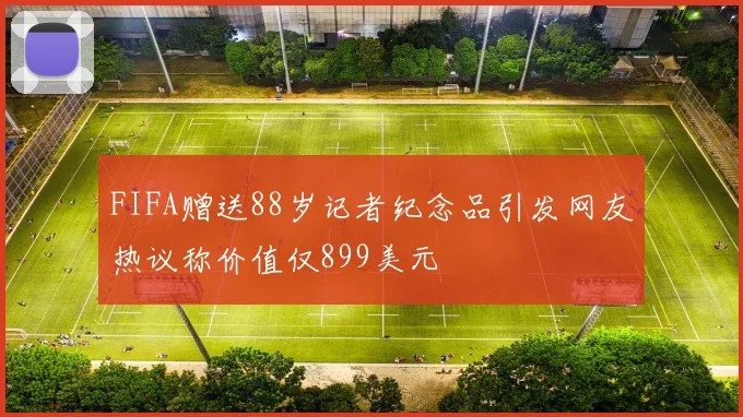 FIFA赠送88岁记者纪念品引发网友热议称价值仅899美元