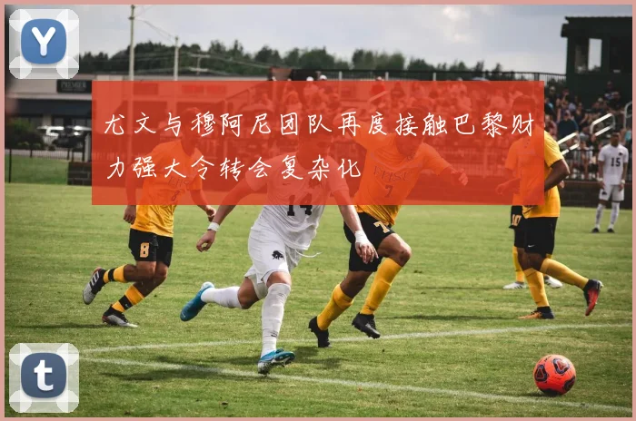 尤文与穆阿尼团队再度接触巴黎财力强大令转会复杂化
